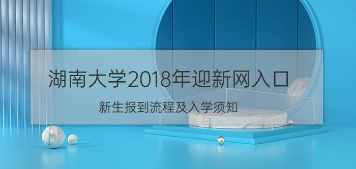 湖南大学2018年迎新网入口 新生报到流程及入学须知